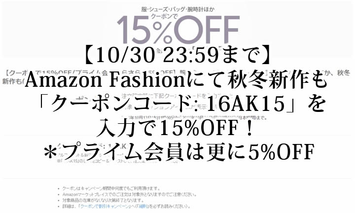 【10/31 23:59まで】Amazon Fashionにて「クーポンコード: 16AK15」を入力で服・シューズ・バッグ・腕時計・アクセサリーほか、秋冬新作も15%OFF{プライム会員は更に5%OFF}！ (アマゾン ファッション)