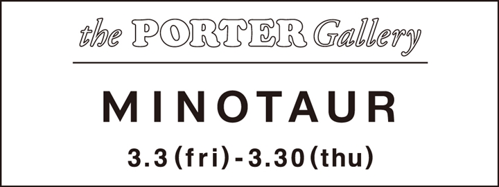 MINOTAUR in the PORTER Galleryが3/3～開催！ (ミノトール イン ザ ポーター ギャラリー)